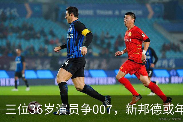 三位36岁演员争007，新邦德或年底前揭晓