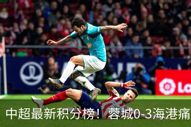 中超最新积分榜！蓉城0-3海港痛失冠军点，国安1比0稳居第三