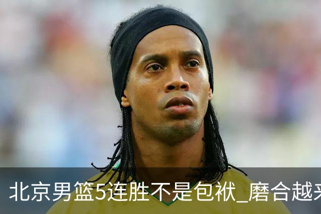 北京男篮5连胜不是包袱 磨合越来越好