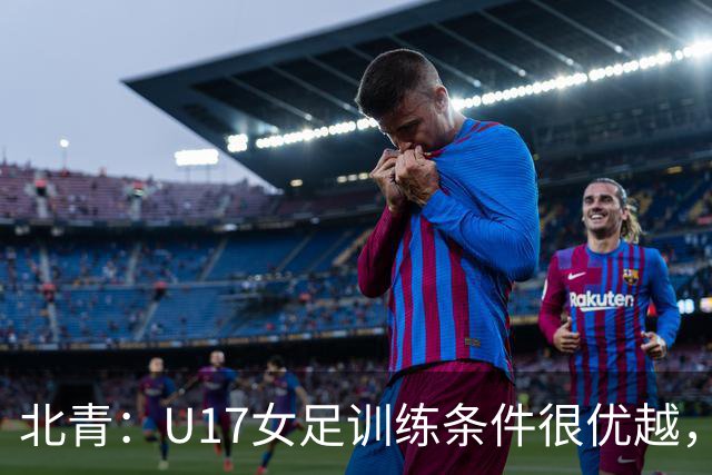 北青：U17女足训练条件很优越，状态良好，力争世少赛开门红