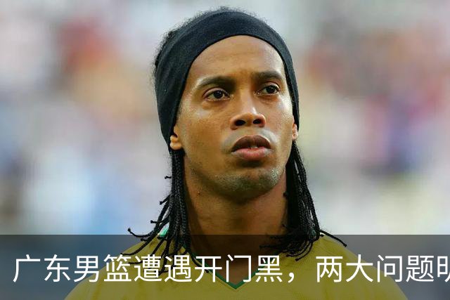 广东男篮遭遇开门黑，两大问题明显，胡明轩状态欠佳，阿祖需调整