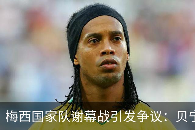 梅西国家队谢幕战引发争议：贝宁队颗粒无收，怒斥阿根廷不尊重