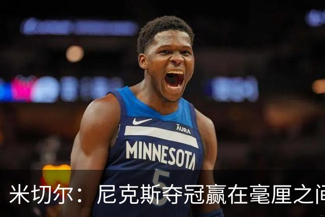 米切尔：尼克斯夺冠赢在毫厘之间的细节里